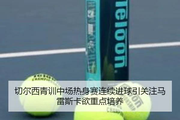 切尔西青训中场热身赛连续进球引关注马雷斯卡欲重点培养